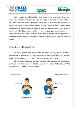    
           
   
 
Vale ressaltar que a Libras não é uma língua de um país, e sim, de um povo
que se autodenomina Povo Surdo. Este povo possui uma organização política de
vida em função de suas habilidades, neste caso a que mais se destaca é a
habilidade visual. O que poucos sabem, é que a palavra “surdo” possui vários
significados. O mais utilizado é ligado à ideia de doença, porém nem todos os
surdos se identificam como surdos e há pessoas que ouvem pouco e se
autodenominam deficientes auditivos, outros com o mesmo sintoma preferem se
autodenominarem surdos, fazendo com que não tenhamos uma definição exata do
termo.
Sinais Iônicos e Sinais Arbitrários
Os sinais podem ser classificados em sinais iônicos, quando o sinal é
semelhante à realidade, ou seja, lembram o seu significado, por exemplo:
BORBOLETA, BEBER, TELEFONE, CORRER, MILHO, entre outros.
Já os sinais arbitrários, ou convencionais são aqueles não representam
nenhuma semelhança com a realidade, é o caso dos sinais: MORANGO, AJUDAR,
CONSEGUIR CONVERSAR, entre outros.
 