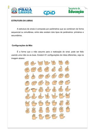    
           
   
 
ESTRUTURA DA LIBRAS
A estrutura de sinais é composta por parâmetros que se combinam de forma
sequencial ou simultânea, entre eles existem dois tipos de parâmetros: primários e
secundários.
	Configurações da Mão	
É a forma que a mão assume para a realização do sinal, pode ser feito
usando uma mão os as duas. Existem 61 configurações de mãos diferentes, veja na
imagem abaixo:
 