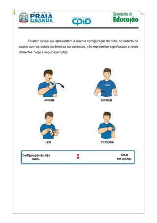    
           
   
 
Existem sinais que apresentam a mesma configuração de mão, no entanto de
acordo com os outros parâmetros ou contextos, irão representar significados e sinais
diferentes. Veja a seguir exemplos:
 