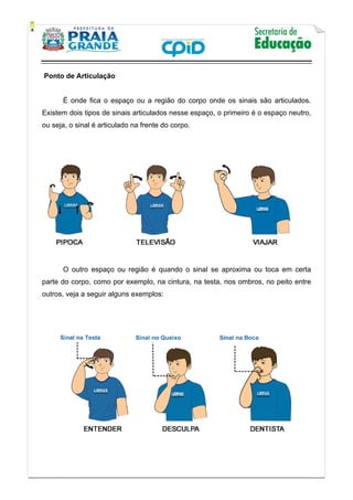    
           
   
 
Ponto de Articulação
É onde fica o espaço ou a região do corpo onde os sinais são articulados.
Existem dois tipos de sinais articulados nesse espaço, o primeiro é o espaço neutro,
ou seja, o sinal é articulado na frente do corpo.
O outro espaço ou região é quando o sinal se aproxima ou toca em certa
parte do corpo, como por exemplo, na cintura, na testa, nos ombros, no peito entre
outros, veja a seguir alguns exemplos:
 