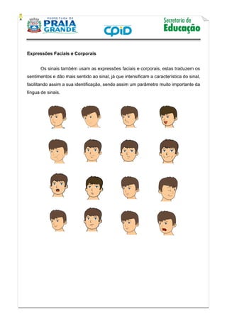    
           
   
 
Expressões Faciais e Corporais
Os sinais também usam as expressões faciais e corporais, estas traduzem os
sentimentos e dão mais sentido ao sinal, já que intensificam a característica do sinal,
facilitando assim a sua identificação, sendo assim um parâmetro muito importante da
língua de sinais.
 
