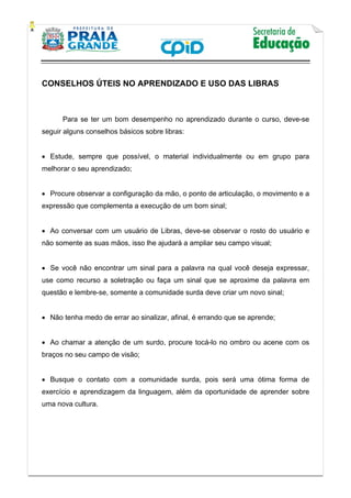    
           
   
 
CONSELHOS ÚTEIS NO APRENDIZADO E USO DAS LIBRAS
 
Para se ter um bom desempenho no aprendizado durante o curso, deve-se
seguir alguns conselhos básicos sobre libras:
 Estude, sempre que possível, o material individualmente ou em grupo para
melhorar o seu aprendizado;
 Procure observar a configuração da mão, o ponto de articulação, o movimento e a
expressão que complementa a execução de um bom sinal;
 Ao conversar com um usuário de Libras, deve-se observar o rosto do usuário e
não somente as suas mãos, isso lhe ajudará a ampliar seu campo visual;
 Se você não encontrar um sinal para a palavra na qual você deseja expressar,
use como recurso a soletração ou faça um sinal que se aproxime da palavra em
questão e lembre-se, somente a comunidade surda deve criar um novo sinal;
 Não tenha medo de errar ao sinalizar, afinal, é errando que se aprende;
 Ao chamar a atenção de um surdo, procure tocá-lo no ombro ou acene com os
braços no seu campo de visão;
 Busque o contato com a comunidade surda, pois será uma ótima forma de
exercício e aprendizagem da linguagem, além da oportunidade de aprender sobre
uma nova cultura.
 