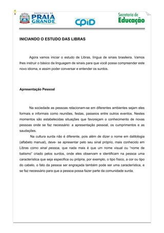    
           
   
 
INICIANDO O ESTUDO DAS LIBRAS
Agora vamos iniciar o estudo de Libras, língua de sinais brasileira. Vamos
lhes instruir o básico da linguagem de sinais para que você possa compreender este
novo idioma, e assim poder conversar e entender os surdos.
Apresentação Pessoal
Na sociedade as pessoas relacionam-se em diferentes ambientes sejam eles
formais e informais como reuniões, festas, passeios entre outros eventos. Nestes
momentos são estabelecidas situações que favoreçam o conhecimento de novas
pessoas onde se faz necessário: a apresentação pessoal, os cumprimentos e as
saudações.
Na cultura surda não é diferente, pois além de dizer o nome em datilologia
(alfabeto manual), deve- se apresentar pelo seu sinal próprio, mais conhecido em
Libras como sinal pessoa, que nada mais é que um nome visual ou “nome de
batismo” criado pelos surdos, onde eles observam e identificam na pessoa uma
característica que seja especifica ou própria, por exemplo, o tipo físico, a cor ou tipo
do cabelo, o fato da pessoa ser engraçada também pode ser uma característica, e
se faz necessário para que a pessoa possa fazer parte da comunidade surda.
 