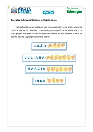   
           
   
 
Exemplos de Palavras Utilizando o Alfabeto Manual
Normalmente usa-se o alfabeto para representar através de sinais, os nomes
próprios (nomes de pessoas), nomes de lugares específicos, ou ainda quando a
outra pessoa que está se comunicando não entende ou não conhece o sinal de
alguma palavra. Veja alguns exemplos abaixo:
 