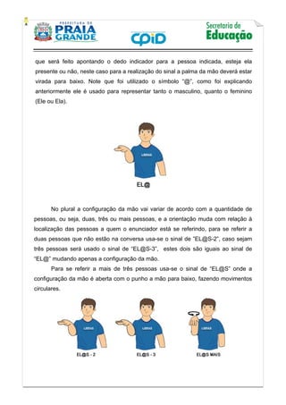    
           
   
 
que será feito apontando o dedo indicador para a pessoa indicada, esteja ela
presente ou não, neste caso para a realização do sinal a palma da mão deverá estar
virada para baixo. Note que foi utilizado o símbolo “@”, como foi explicando
anteriormente ele é usado para representar tanto o masculino, quanto o feminino
(Ele ou Ela).
No plural a configuração da mão vai variar de acordo com a quantidade de
pessoas, ou seja, duas, três ou mais pessoas, e a orientação muda com relação à
localização das pessoas a quem o enunciador está se referindo, para se referir a
duas pessoas que não estão na conversa usa-se o sinal de ”EL@S-2”, caso sejam
três pessoas será usado o sinal de “EL@S-3”, estes dois são iguais ao sinal de
“EL@” mudando apenas a configuração da mão.
Para se referir a mais de três pessoas usa-se o sinal de “EL@S” onde a
configuração da mão é aberta com o punho a mão para baixo, fazendo movimentos
circulares.
 
 