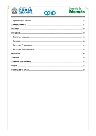    
           
   
 
Apresentação Pessoal ................................................................................................................... 24 
ALFABETO MANUAL ...................................................................................................................... 25 
NÚMEROS ..................................................................................................................................... 27 
PRONOMES ................................................................................................................................... 28 
Pronomes pessoais ........................................................................................................................ 28 
Pessoais ........................................................................................................................................... 30 
Pronomes Possessivos ................................................................................................................. 31 
Pronomes demonstrativos ............................................................................................................. 33 
Quantidade ................................................................................................................................... 34 
Afirmação ..................................................................................................................................... 34 
ADJETIVOS E ANTÔNIMOS ............................................................................................................. 35 
VERBOS ......................................................................................................................................... 35 
DESCRIÇÃO DOS SINAIS ................................................................................................................. 38 
 
 