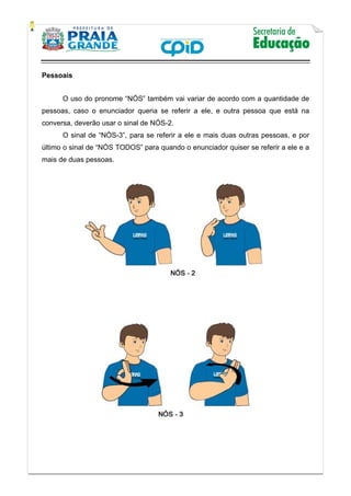    
           
   
 
Pessoais
O uso do pronome “NÓS” também vai variar de acordo com a quantidade de
pessoas, caso o enunciador queria se referir a ele, e outra pessoa que está na
conversa, deverão usar o sinal de NÓS-2.
O sinal de “NÒS-3”, para se referir a ele e mais duas outras pessoas, e por
último o sinal de “NÓS TODOS” para quando o enunciador quiser se referir a ele e a
mais de duas pessoas.
 