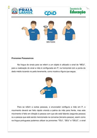    
           
   
 
Pronomes Possessivos
Na língua de sinais para se referir a um objeto é utilizado o sinal de “MEU”,
para a realização do sinal a mão é configurada em P, na horizontal com a ponta do
dedo médio tocando no peito levemente, como mostra a figura que segue.
Para se referir a outras pessoas, o enunciador configura a mão em P, o
movimento deverá ser feito rápido virando a palma da mão para frente, mas este
movimento é feito em direção à pessoa com que ele está falando (segunda pessoa)
ou a pessoa que está sendo mencionada na conversa (terceira pessoa), assim como
na língua portuguesa podemos utilizar os pronomes “TEU”, “SEU” e “DELE”, o sinal
 