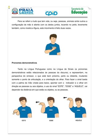    
           
   
 
Para se referir a tudo que tem vida, ou seja, pessoas, animais entre outros a
configuração de mão é aberta com os dedos juntos, tocando no peito, levemente
também, como mostra a figura, este movimento é feito duas vezes.
Pronomes demonstrativos
Tanto na Língua Portuguesa como na Língua de Sinais os pronomes
demonstrativos estão relacionados às pessoas do discurso, e representam, na
perspectiva do emissor, o que está bem próximo, perto ou distante, mudando
somente o ponto de articulação, e a orientação do olhar. Para fazer o sinal basta
com a palma da mão virada para baixo, apontar com o indicador e o olhar em
direção as pessoas ou aos objetos, o uso do sinal “ESTE”, “ESSE” e “AQUELE”, vai
depender da distância em que estão os objetos, ou as pessoas.
 