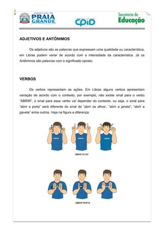    
           
   
 
ADJETIVOS E ANTÔNIMOS
Os adjetivos são as palavras que expressam uma qualidade ou característica,
em Libras podem variar de acordo com a intensidade da característica. Já os
Antônimos são palavras com o significado oposto.
VERBOS
Os verbos representam as ações. Em Libras alguns verbos apresentam
variação de acordo com o contexto, por exemplo, não existe sinal para o verbo
“ABRIR”, o sinal para esse verbo vai depender do contexto, ou seja, o sinal para
“abrir a porta” será diferente do sinal de “abrir os olhos’, “abrir a janela”, “abrir a
gaveta” entre outros. Veja na figura a diferença:
 