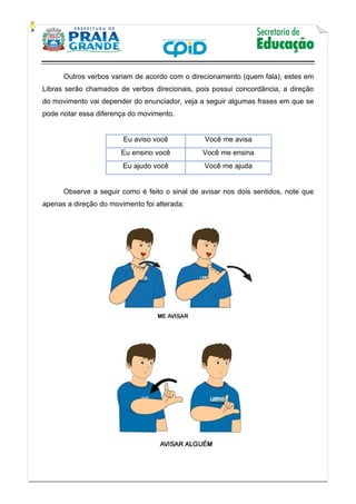    
           
   
 
Outros verbos variam de acordo com o direcionamento (quem fala), estes em
Libras serão chamados de verbos direcionais, pois possui concordância, a direção
do movimento vai depender do enunciador, veja a seguir algumas frases em que se
pode notar essa diferença do movimento.
Eu aviso você Você me avisa
Eu ensino você Você me ensina
Eu ajudo você Você me ajuda
Observe a seguir como é feito o sinal de avisar nos dois sentidos, note que
apenas a direção do movimento foi alterada:
 