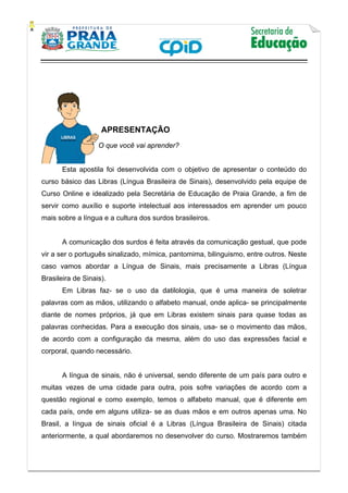   
           
   
 
APRESENTAÇÃO
O que você vai aprender?
Esta apostila foi desenvolvida com o objetivo de apresentar o conteúdo do
curso básico das Libras (Língua Brasileira de Sinais), desenvolvido pela equipe de
Curso Online e idealizado pela Secretária de Educação de Praia Grande, a fim de
servir como auxílio e suporte intelectual aos interessados em aprender um pouco
mais sobre a língua e a cultura dos surdos brasileiros.
A comunicação dos surdos é feita através da comunicação gestual, que pode
vir a ser o português sinalizado, mímica, pantomima, bilinguismo, entre outros. Neste
caso vamos abordar a Língua de Sinais, mais precisamente a Libras (Língua
Brasileira de Sinais).
Em Libras faz- se o uso da datilologia, que é uma maneira de soletrar
palavras com as mãos, utilizando o alfabeto manual, onde aplica- se principalmente
diante de nomes próprios, já que em Libras existem sinais para quase todas as
palavras conhecidas. Para a execução dos sinais, usa- se o movimento das mãos,
de acordo com a configuração da mesma, além do uso das expressões facial e
corporal, quando necessário.
A língua de sinais, não é universal, sendo diferente de um país para outro e
muitas vezes de uma cidade para outra, pois sofre variações de acordo com a
questão regional e como exemplo, temos o alfabeto manual, que é diferente em
cada país, onde em alguns utiliza- se as duas mãos e em outros apenas uma. No
Brasil, a língua de sinais oficial é a Libras (Língua Brasileira de Sinais) citada
anteriormente, a qual abordaremos no desenvolver do curso. Mostraremos também
 