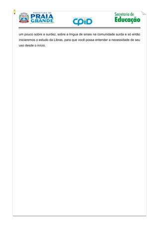    
           
   
 
um pouco sobre a surdez, sobre a língua de sinais na comunidade surda e só então
iniciaremos o estudo da Libras, para que você possa entender a necessidade de seu
uso desde o início.
 