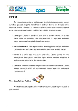    
           
   
 
SURDEZ
É a incapacidade parcial ou total de ouvir. As principais causas podem ocorrer
durante a gravidez, no parto, na infância ou ao longo da vida por doenças como:
caxumba, rubéola, otites etc. As perdas auditivas ocorrem quando existe problema
em alguma das partes do ouvido, podendo ser divididas em quatro grupos:
1. Condução: Ocorre no trajeto do som entre o ouvido externo e o ouvido
médio. Pode ser estimulada pela vibração sonora, ou seja, pode acontecer
com o aumento da intensidade do estímulo sonoro.
2. Neurossensorial: É uma impossibilidade de recepção do som por lesão das
células ciliadas da cóclea ou do nervo auditivo. Ocorre no ouvindo interno.
3. Mistas: É a união dos dois grupos anteriores. Ocorre quando há uma
alteração na condução do som até o órgão terminal sensorial associado à
lesão do órgão sensorial ou do nervo auditivo.
4. Central: É uma dificuldade na compreensão das informações sonoras. Ocorre
através de alterações no processamento da informação sonora do sistema
nervoso central.
Tipos de deficiência Auditiva
 
A deficiência auditiva pode variar em diferentes graus, desde o grau leve até o
grau profundo.
 