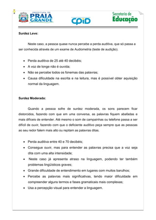    
           
   
 
Surdez Leve:
Neste caso, a pessoa quase nunca percebe a perda auditiva, que só passa a
ser conhecida através de um exame de Audiometria (teste de audição).
 Perda auditiva de 25 até 40 decibéis;
 A voz de longe não é ouvida;
 Não se percebe todos os fonemas das palavras;
 Causa dificuldade na escrita e na leitura, mas é possível obter aquisição
normal da linguagem.
Surdez Moderada:
Quando a pessoa sofre de surdez moderada, os sons parecem ficar
distorcidos, fazendo com que em uma conversa, as palavras fiquem abafadas e
mais difíceis de entender. Até mesmo o som de campainhas ou telefone passa a ser
difícil de ouvir, fazendo com que o deficiente auditivo peça sempre que as pessoas
ao seu redor falem mais alto ou repitam as palavras ditas.
 Perda auditiva entre 40 e 70 decibéis;
 Consegue ouvir, mas para entender as palavras precisa que a voz seja
dita com uma alta intensidade;
 Neste caso já apresenta atraso na linguagem, podendo ter também
problemas lingüísticos graves;
 Grande dificuldade de entendimento em lugares com muitos barulhos;
 Percebe as palavras mais significativas, tendo maior dificuldade em
compreender alguns termos e fases gramaticais mais complexas;
 Usa a percepção visual para entender a linguagem.
 