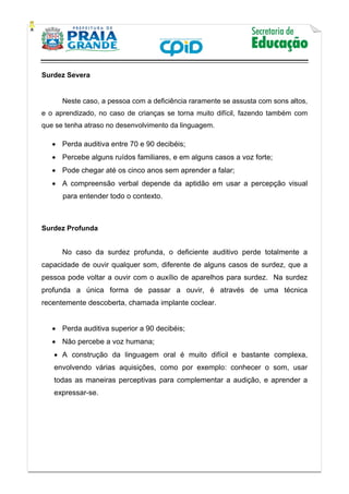    
           
   
 
Surdez Severa
 
Neste caso, a pessoa com a deficiência raramente se assusta com sons altos,
e o aprendizado, no caso de crianças se torna muito difícil, fazendo também com
que se tenha atraso no desenvolvimento da linguagem.
 Perda auditiva entre 70 e 90 decibéis;
 Percebe alguns ruídos familiares, e em alguns casos a voz forte;
 Pode chegar até os cinco anos sem aprender a falar;
 A compreensão verbal depende da aptidão em usar a percepção visual
para entender todo o contexto.
Surdez Profunda
No caso da surdez profunda, o deficiente auditivo perde totalmente a
capacidade de ouvir qualquer som, diferente de alguns casos de surdez, que a
pessoa pode voltar a ouvir com o auxílio de aparelhos para surdez. Na surdez
profunda a única forma de passar a ouvir, é através de uma técnica
recentemente descoberta, chamada implante coclear.
 Perda auditiva superior a 90 decibéis;
 Não percebe a voz humana;
 A construção da linguagem oral é muito difícil e bastante complexa,
envolvendo várias aquisições, como por exemplo: conhecer o som, usar
todas as maneiras perceptivas para complementar a audição, e aprender a
expressar-se.
 