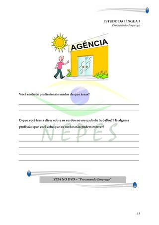 ESTUDO DA LÍNGUA 3
                                                           Procurando Emprego




Você conhece profissionais surdos de que áreas?

___________________________________________________________________________

___________________________________________________________________________


O que você tem a dizer sobre os surdos no mercado de trabalho? Há alguma

profissão que você acha que os surdos não podem exercer?

___________________________________________________________________________

___________________________________________________________________________

___________________________________________________________________________

___________________________________________________________________________

___________________________________________________________________________




                      VEJA NO DVD – “Procurando Emprego”




                                                                           15
 