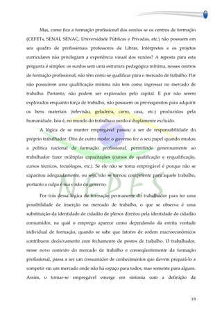 Mas, como fica a formação profissional dos surdos se os centros de formação

(CEFETs, SENAI, SENAC, Universidade Públicas e Privadas, etc.) não possuem em

seu quadro de profissionais professores de Libras, Intérpretes e os projetos

curriculares não privilegiam a experiência visual dos surdos? A reposta para esta

pergunta é simples: os surdos sem uma estrutura pedagógica mínima, nesses centros

de formação profissional, não têm como se qualificar para o mercado de trabalho. Por

não possuírem uma qualificação mínima não tem como ingressar no mercado de

trabalho. Portanto, não podem ser explorados pelo capital. E por não serem

explorados enquanto força de trabalho, não possuem os pré-requisitos para adquirir

os bens materiais (televisão, geladeira, carro, casa, etc.) produzidos pela

humanidade. Isto é, no mundo do trabalho o surdo é duplamente excluído.

      A lógica de se manter empregável passou a ser de responsabilidade do

próprio trabalhador. Dito de outro modo: o governo fez o seu papel quando mudou

a política nacional de formação profissional, permitindo generosamente ao

trabalhador fazer múltiplas capacitações (cursos de qualificação e requalificação,

cursos técnicos, tecnólogos, etc.). Se ele não se torna empregável é porque não se

capacitou adequadamente, ou seja, não se tornou competente para aquele trabalho,

portanto a culpa é sua e não do governo.

      Por trás dessa lógica de formação permanente do trabalhador para ter uma

possibilidade de inserção no mercado de trabalho, o que se observa é uma

substituição da identidade de cidadão de plenos direitos pela identidade de cidadão

consumidor, na qual o emprego aparece como dependendo da estrita vontade

individual de formação, quando se sabe que fatores de ordem macroeconômicos

contribuem decisivamente com fechamento de postos de trabalho. O trabalhador,

nesse novo contexto do mercado de trabalho e conseqüentemente da formação

profissional, passa a ser um consumidor de conhecimentos que devem prepará-lo a

competir em um mercado onde não há espaço para todos, mas somente para alguns.

Assim, o tornar-se empregável emerge em sintonia com a definição da



                                                                                 19
 