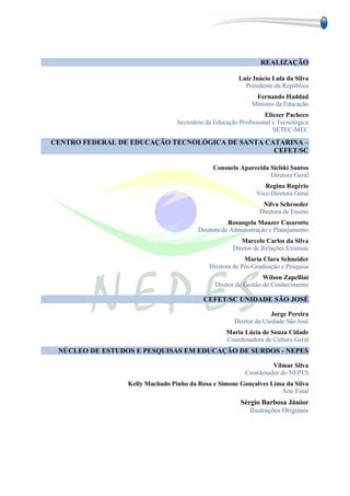 REALIZAÇÃO

                                                       Luiz Inácio Lula da Silva
                                                         Presidente da República
                                                             Fernando Haddad
                                                            Ministro da Educação
                                                                  Eliezer Pacheco
                                 Secretário da Educação Profissional e Tecnológica
                                                                     SETEC-MEC
CENTRO FEDERAL DE EDUCAÇÃO TECNOLÓGICA DE SANTA CATARINA –
                                                  CEFET/SC

                                              Consuelo Aparecida Sielski Santos
                                                                 Diretora Geral
                                                                 Regina Rogério
                                                              Vice-Diretora Geral
                                                                Nilva Schroeder
                                                               Diretora de Ensino
                                                   Rosangela Mauzer Casarotto
                                        Diretora de Administração e Planejamento
                                                        Marcelo Carlos da Silva
                                                     Diretor de Relações Externas
                                                          Maria Clara Schneider
                                             Diretora de Pós-Graduação e Pesquisa
                                                                 Wilson Zapellini
                                               Diretor de Gestão do Conhecimento

                                          CEFET/SC UNIDADE SÃO JOSÉ

                                                                   Jorge Pereira
                                                      Diretor da Unidade São José
                                                   Maria Lúcia de Souza Cidade
                                                   Coordenadora de Cultura Geral
 NÚCLEO DE ESTUDOS E PESQUISAS EM EDUCAÇÃO DE SURDOS - NEPES

                                                                   Vilmar Silva
                                                          Coordenador do NEPES
                 Kelly Machado Pinho da Rosa e Simone Gonçalves Lima da Silva
                                                                   Arte Final
                                                        Sérgio Barbosa Júnior
                                                           Ilustrações Originais




                                                                                2
 