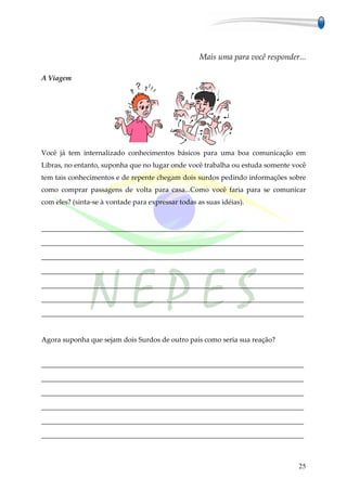 Mais uma para você responder...

A Viagem




Você já tem internalizado conhecimentos básicos para uma boa comunicação em
Libras, no entanto, suponha que no lugar onde você trabalha ou estuda somente você
tem tais conhecimentos e de repente chegam dois surdos pedindo informações sobre
como comprar passagens de volta para casa...Como você faria para se comunicar
com eles? (sinta-se à vontade para expressar todas as suas idéias).


___________________________________________________________________________

___________________________________________________________________________

___________________________________________________________________________

___________________________________________________________________________

___________________________________________________________________________

___________________________________________________________________________

___________________________________________________________________________


Agora suponha que sejam dois Surdos de outro país como seria sua reação?


___________________________________________________________________________

___________________________________________________________________________

___________________________________________________________________________

___________________________________________________________________________

___________________________________________________________________________

___________________________________________________________________________



                                                                                25
 