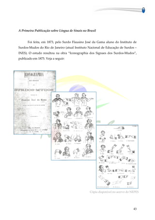 A Primeira Publicação sobre Língua de Sinais no Brasil


      Foi feita, em 1873, pelo Surdo Flausino José da Gama aluno do Instituto de
Surdos-Mudos do Rio de Janeiro (atual Instituto Nacional de Educação de Surdos –
INES). O estudo resultou na obra “Iconographia dos Signaes dos Surdos-Mudos”,
publicado em 1875. Veja a seguir:




                                                 Cópia disponível no acervo do NEPES




                                                                                43
 