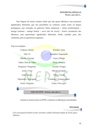 ESTUDO DA LÍNGUA 8
                                                                     Parece, mas não é...


      Nas línguas de sinais existem sinais que são quase idênticos, mas possuem
significados diferentes que são percebidos no contexto, assim como na língua
portuguesa, por exemplo, as palavras: firma (empresa) – firma (confirmação) –
manga (camisa) - manga (fruta) – ouve (ato de ouvir) – houve (acontecer) são
idênticas, mas apresentam significados diferentes. Então cuidado para não
confundir, pois as aparências enganam...



Veja os exemplos:

            Cadeira / Sentar                            Estudar / Aula

                Oito / S                            Remédio / Engraçado

           Sábado / Laranja                             Carro / Dirigir

         Vídeo / Fita de vídeo                         Pente / Pentear

         Pesquisar / Perguntar                         Acordo / Vingar

              Avião / Voar                            Oficial / Verdade

              Café / Xícara                             Vidro / Verde

        Deputado / Advogado                      Combinar / Compromisso

            Curto / Pequeno                           Como / Para quê?



                           VEJA NO DVD – Parece, mas não é...



           Assista os sinais acima no DVD e comente as diferenças encontradas.


                                                                             Atividade

  Crie uma pequena história (conto/ narrativa / piada) utilizando duplas de sinais quase-
  idênticos.



                                                                                            46
 