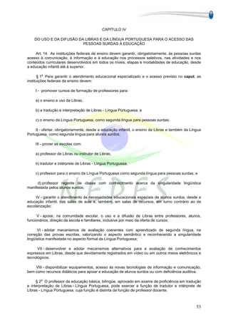 CAPÍTULO IV

    DO USO E DA DIFUSÃO DA LIBRAS E DA LÍNGUA PORTUGUESA PARA O ACESSO DAS
                          PESSOAS SURDAS À EDUCAÇÃO

     Art. 14. As instituições federais de ensino devem garantir, obrigatoriamente, às pessoas surdas
acesso à comunicação, à informação e à educação nos processos seletivos, nas atividades e nos
conteúdos curriculares desenvolvidos em todos os níveis, etapas e modalidades de educação, desde
a educação infantil até à superior.

        o
       § 1 Para garantir o atendimento educacional especializado e o acesso previsto no caput, as
instituições federais de ensino devem:

    I - promover cursos de formação de professores para:

    a) o ensino e uso da Libras;

    b) a tradução e interpretação de Libras - Língua Portuguesa; e

    c) o ensino da Língua Portuguesa, como segunda língua para pessoas surdas;

     II - ofertar, obrigatoriamente, desde a educação infantil, o ensino da Libras e também da Língua
Portuguesa, como segunda língua para alunos surdos;

    III - prover as escolas com:

    a) professor de Libras ou instrutor de Libras;

    b) tradutor e intérprete de Libras - Língua Portuguesa;

    c) professor para o ensino de Língua Portuguesa como segunda língua para pessoas surdas; e

      d) professor regente de classe com conhecimento acerca da singularidade lingüística
manifestada pelos alunos surdos;

     IV - garantir o atendimento às necessidades educacionais especiais de alunos surdos, desde a
educação infantil, nas salas de aula e, também, em salas de recursos, em turno contrário ao da
escolarização;

      V - apoiar, na comunidade escolar, o uso e a difusão de Libras entre professores, alunos,
funcionários, direção da escola e familiares, inclusive por meio da oferta de cursos;

      VI - adotar mecanismos de avaliação coerentes com aprendizado de segunda língua, na
correção das provas escritas, valorizando o aspecto semântico e reconhecendo a singularidade
lingüística manifestada no aspecto formal da Língua Portuguesa;

      VII - desenvolver e adotar mecanismos alternativos para a avaliação de conhecimentos
expressos em Libras, desde que devidamente registrados em vídeo ou em outros meios eletrônicos e
tecnológicos;

    VIII - disponibilizar equipamentos, acesso às novas tecnologias de informação e comunicação,
bem como recursos didáticos para apoiar a educação de alunos surdos ou com deficiência auditiva.

        o
     § 2 O professor da educação básica, bilíngüe, aprovado em exame de proficiência em tradução
e interpretação de Libras - Língua Portuguesa, pode exercer a função de tradutor e intérprete de
Libras - Língua Portuguesa, cuja função é distinta da função de professor docente.



                                                                                                  53
 