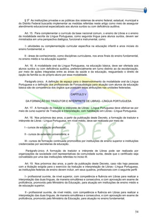 o
     § 3 As instituições privadas e as públicas dos sistemas de ensino federal, estadual, municipal e
do Distrito Federal buscarão implementar as medidas referidas neste artigo como meio de assegurar
atendimento educacional especializado aos alunos surdos ou com deficiência auditiva.

     Art. 15. Para complementar o currículo da base nacional comum, o ensino de Libras e o ensino
da modalidade escrita da Língua Portuguesa, como segunda língua para alunos surdos, devem ser
ministrados em uma perspectiva dialógica, funcional e instrumental, como:

     I - atividades ou complementação curricular específica na educação infantil e anos iniciais do
ensino fundamental; e

    II - áreas de conhecimento, como disciplinas curriculares, nos anos finais do ensino fundamental,
no ensino médio e na educação superior.

     Art. 16. A modalidade oral da Língua Portuguesa, na educação básica, deve ser ofertada aos
alunos surdos ou com deficiência auditiva, preferencialmente em turno distinto ao da escolarização,
por meio de ações integradas entre as áreas da saúde e da educação, resguardado o direito de
opção da família ou do próprio aluno por essa modalidade.

     Parágrafo único. A definição de espaço para o desenvolvimento da modalidade oral da Língua
Portuguesa e a definição dos profissionais de Fonoaudiologia para atuação com alunos da educação
básica são de competência dos órgãos que possuam estas atribuições nas unidades federadas.

                                                CAPÍTULO V

      DA FORMAÇÃO DO TRADUTOR E INTÉRPRETE DE LIBRAS - LÍNGUA PORTUGUESA

    Art. 17. A formação do tradutor e intérprete de Libras - Língua Portuguesa deve efetivar-se por
meio de curso superior de Tradução e Interpretação, com habilitação em Libras - Língua Portuguesa.

      Art. 18. Nos próximos dez anos, a partir da publicação deste Decreto, a formação de tradutor e
intérprete de Libras - Língua Portuguesa, em nível médio, deve ser realizada por meio de:

     I - cursos de educação profissional;

     II - cursos de extensão universitária; e

     III - cursos de formação continuada promovidos por instituições de ensino superior e instituições
credenciadas por secretarias de educação.

     Parágrafo único. A formação de tradutor e intérprete de Libras pode ser realizada por
organizações da sociedade civil representativas da comunidade surda, desde que o certificado seja
convalidado por uma das instituições referidas no inciso III.

     Art. 19. Nos próximos dez anos, a partir da publicação deste Decreto, caso não haja pessoas
com a titulação exigida para o exercício da tradução e interpretação de Libras - Língua Portuguesa,
as instituições federais de ensino devem incluir, em seus quadros, profissionais com o seguinte perfil:

      I - profissional ouvinte, de nível superior, com competência e fluência em Libras para realizar a
interpretação das duas línguas, de maneira simultânea e consecutiva, e com aprovação em exame de
proficiência, promovido pelo Ministério da Educação, para atuação em instituições de ensino médio e
de educação superior;

      II - profissional ouvinte, de nível médio, com competência e fluência em Libras para realizar a
interpretação das duas línguas, de maneira simultânea e consecutiva, e com aprovação em exame de
proficiência, promovido pelo Ministério da Educação, para atuação no ensino fundamental;




                                                                                                    54
 
