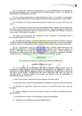 o
     § 2 Os alunos têm o direito à escolarização em um turno diferenciado ao do atendimento
educacional especializado para o desenvolvimento de complementação curricular, com utilização de
equipamentos e tecnologias de informação.

        o
     § 3 As mudanças decorrentes da implementação dos incisos I e II implicam a formalização,
pelos pais e pelos próprios alunos, de sua opção ou preferência pela educação sem o uso de Libras.

        o                  o
     § 4 O disposto no § 2 deste artigo deve ser garantido também para os alunos não usuários da
Libras.

     Art. 23. As instituições federais de ensino, de educação básica e superior, devem proporcionar
aos alunos surdos os serviços de tradutor e intérprete de Libras - Língua Portuguesa em sala de aula
e em outros espaços educacionais, bem como equipamentos e tecnologias que viabilizem o acesso à
comunicação, à informação e à educação.

        o
     § 1 Deve ser proporcionado aos professores acesso à literatura e informações sobre a
especificidade lingüística do aluno surdo.

        o
     § 2 As instituições privadas e as públicas dos sistemas de ensino federal, estadual, municipal e
do Distrito Federal buscarão implementar as medidas referidas neste artigo como meio de assegurar
aos alunos surdos ou com deficiência auditiva o acesso à comunicação, à informação e à educação.

      Art. 24. A programação visual dos cursos de nível médio e superior, preferencialmente os de
formação de professores, na modalidade de educação a distância, deve dispor de sistemas de
acesso à informação como janela com tradutor e intérprete de Libras - Língua Portuguesa e
subtitulação por meio do sistema de legenda oculta, de modo a reproduzir as mensagens veiculadas
                                              o
às pessoas surdas, conforme prevê o Decreto n 5.296, de 2 de dezembro de 2004.

                                           CAPÍTULO VII

               DA GARANTIA DO DIREITO À SAÚDE DAS PESSOAS SURDAS OU

                                   COM DEFICIÊNCIA AUDITIVA

     Art. 25. A partir de um ano da publicação deste Decreto, o Sistema Único de Saúde - SUS e as
empresas que detêm concessão ou permissão de serviços públicos de assistência à saúde, na
perspectiva da inclusão plena das pessoas surdas ou com deficiência auditiva em todas as esferas da
vida social, devem garantir, prioritariamente aos alunos matriculados nas redes de ensino da
educação básica, a atenção integral à sua saúde, nos diversos níveis de complexidade e
especialidades médicas, efetivando:

    I - ações de prevenção e desenvolvimento de programas de saúde auditiva;

    II - tratamento clínico e atendimento especializado, respeitando as especificidades de cada caso;

     III - realização de diagnóstico, atendimento precoce e do encaminhamento para a área de
educação;

    IV - seleção, adaptação e fornecimento de prótese auditiva ou aparelho de amplificação sonora,
quando indicado;

    V - acompanhamento médico e fonoaudiológico e terapia fonoaudiológica;

    VI - atendimento em reabilitação por equipe multiprofissional;




                                                                                                  56
 