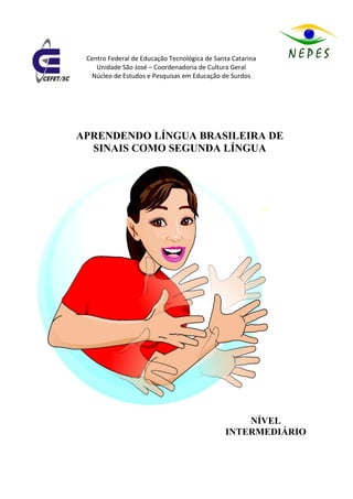 Centro Federal de Educação Tecnológica de Santa Catarina
    Unidade São José – Coordenadoria de Cultura Geral
  Núcleo de Estudos e Pesquisas em Educação de Surdos




APRENDENDO LÍNGUA BRASILEIRA DE
  SINAIS COMO SEGUNDA LÍNGUA




                                                  NÍVEL
                                              INTERMEDIÁRIO
 