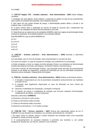 e) o pregão.
17. (TRT-23ª Região, FCC - Analista Judiciário - Área Administrativa - 2007) Sobre licitação,
considere:
I. A licitação não será sigilosa, sendo públicos e acessíveis ao público os atos de seu procedimento,
salvo quanto ao conteúdo das propostas, até a respectiva abertura.
II. Nos casos em que couber tomada de preços, a Administração poderá utilizar o convite e, em
qualquer caso, a concorrência.
III. O prazo mínimo entre a publicação do resumo do edital do concurso até o recebimento das
propostas ou da realização do evento será de quarenta e cinco dias.
IV. Subordinam-se ao regime da Lei de Licitações (8.666/93), além dos órgãos da administração direta,
somente as autarquias, as fundações públicas e as empresas públicas.
Está INCORRETO o que se afirma APENAS em
a) I e II.
b) I, III e IV.
c) II e III.
d) II e IV.
e) III e IV.
18. (TRE-SC - Analista Judiciário - Área Administrativa - 2005) Assinale a alternativa
CORRETA.
a) A demolição, para os fins de licitação, está compreendida no conceito de obra.
b) O autor do projeto, no caso de empate em licitação, tem preferência na contratação.
c) Estão obrigados a licitar os órgãos da Administração Direta e as entidades da Administração
Indireta dos poderes da União, dos Estados, do Distrito Federal e dos Municípios.
d) Os bens imóveis da Administração Pública, cuja aquisição tenha derivado de procedimentos
judiciais ou de dação em pagamento, poderão ser alienados por ato da autoridade competente,
mediante prévia avaliação, independente de licitação.
19. (TRE-SC - Analista Judiciário - Área Administrativa - 2005) Analise as afirmativas abaixo.
I - A licitação é dispensável por ato da autoridade competente exclusivamente nas hipóteses
previstas em lei.
II - A licitação está legalmente dispensada no caso de alienação de bem imóvel por
investidura.
III - Havendo inviabilidade de competição, a licitação é inexigível.
IV - O registro de preços é modalidade de licitação que funciona mediante informatização,
independente de editais, na forma tradicional.
Assinale a alternativa CORRETA.
a) Somente a afirmativa I está correta.
b) Todas as afirmativas estão corretas.
c) Todas as afirmativas estão incorretas.
d) Somente as afirmativas I, II e III estão corretas.
20. (TRE-PB, FCC - Técnico Judiciário - 2007) Acerca das disposições gerais da Lei nº
8.666/93 (Lei que disciplina as licitações e os contratos administrativos), considere:
I. Em regra, todos os valores, preços e custos utilizados nas licitações terão como expressão
monetária a moeda corrente nacional.
II. O acompanhamento do processo licitatório é permitido aos licitantes e, em caráter
excepcional, àquele que, por escrito, justificar o seu interesse.
www.acheiconcursos.com.br
38
 