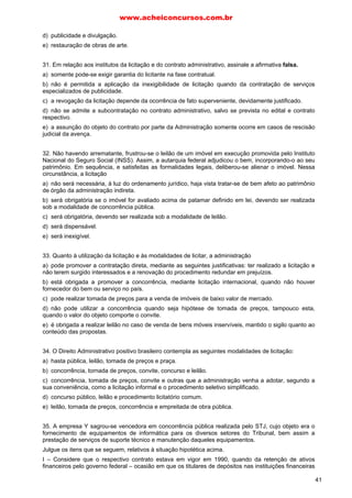 d) publicidade e divulgação.
e) restauração de obras de arte.
31. Em relação aos institutos da licitação e do contrato administrativo, assinale a afirmativa falsa.
a) somente pode-se exigir garantia do licitante na fase contratual.
b) não é permitida a aplicação da inexigibilidade de licitação quando da contratação de serviços
especializados de publicidade.
c) a revogação da licitação depende da ocorrência de fato superveniente, devidamente justificado.
d) não se admite a subcontratação no contrato administrativo, salvo se prevista no edital e contrato
respectivo.
e) a assunção do objeto do contrato por parte da Administração somente ocorre em casos de rescisão
judicial da avença.
32. Não havendo arrematante, frustrou-se o leilão de um imóvel em execução promovida pelo Instituto
Nacional do Seguro Social (INSS). Assim, a autarquia federal adjudicou o bem, incorporando-o ao seu
patrimônio. Em sequência, e satisfeitas as formalidades legais, deliberou-se alienar o imóvel. Nessa
circunstância, a licitação
a) não será necessária, à luz do ordenamento jurídico, haja vista tratar-se de bem afeto ao patrimônio
de órgão da administração indireta.
b) será obrigatória se o imóvel for avaliado acima de patamar definido em lei, devendo ser realizada
sob a modalidade de concorrência pública.
c) será obrigatória, devendo ser realizada sob a modalidade de leilão.
d) será dispensável.
e) será inexigível.
33. Quanto à utilização da licitação e às modalidades de licitar, a administração
a) pode promover a contratação direta, mediante as seguintes justificativas: ter realizado a licitação e
não terem surgido interessados e a renovação do procedimento redundar em prejuízos.
b) está obrigada a promover a concorrência, mediante licitação internacional, quando não houver
fornecedor do bem ou serviço no país.
c) pode realizar tomada de preços para a venda de imóveis de baixo valor de mercado.
d) não pode utilizar a concorrência quando seja hipótese de tomada de preços, tampouco esta,
quando o valor do objeto comporte o convite.
e) é obrigada a realizar leilão no caso de venda de bens móveis inservíveis, mantido o sigilo quanto ao
conteúdo das propostas.
34. O Direito Administrativo positivo brasileiro contempla as seguintes modalidades de licitação:
a) hasta pública, leilão, tomada de preços e praça.
b) concorrência, tornada de preços, convite, concurso e leilão.
c) concorrência, tomada de preços, convite e outras que a administração venha a adotar, segundo a
sua conveniência, como a licitação informal e o procedimento seletivo simplificado.
d) concurso público, leilão e procedimento licitatório comum.
e) leilão, tornada de preços, concorrência e empreitada de obra pública.
35. A empresa Y sagrou-se vencedora em concorrência pública realizada pelo STJ, cujo objeto era o
fornecimento de equipamentos de informática para os diversos setores do Tribunal, bem assim a
prestação de serviços de suporte técnico e manutenção daqueles equipamentos.
Julgue os itens que se seguem, relativos à situação hipotética acima.
I – Considere que o respectivo contrato estava em vigor em 1990, quando da retenção de ativos
financeiros pelo governo federal – ocasião em que os titulares de depósitos nas instituições financeiras
www.acheiconcursos.com.br
41
 