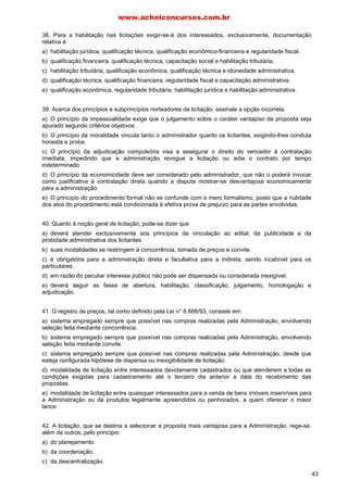 38. Para a habilitação nas licitações exigir-se-á dos interessados, exclusivamente, documentação
relativa à
a) habilitação jurídica, qualificação técnica, qualificação econômico-financeira e regularidade fiscal.
b) qualificação financeira, qualificação técnica, capacitação social e habilitação tributária.
c) habilitação tributária, qualificação econômica, qualificação técnica e idoneidade administrativa.
d) qualificação técnica, qualificação financeira, regularidade fiscal e capacitação administrativa.
e) qualificação econômica, regularidade tributária, habilitação jurídica e habilitação administrativa.
39. Acerca dos princípios e subprincípios norteadores da licitação, assinale a opção incorreta.
a) O princípio da impessoalidade exige que o julgamento sobre o caráter vantajoso da proposta seja
apurado segundo critérios objetivos.
b) O princípio da moralidade vincula tanto o administrador quanto os licitantes, exigindo-lhes conduta
honesta e proba.
c) O princípio da adjudicação compulsória visa a assegurar o direito do vencedor à contratação
imediata, impedindo que a administração revogue a licitação ou adie o contrato por tempo
indeterminado.
d) O princípio da economicidade deve ser considerado pelo administrador, que não o poderá invocar
como justificativa à contratação direta quando a disputa mostrar-se desvantajosa economicamente
para a administração.
e) O princípio do procedimento formal não se confunde com o mero formalismo, posto que a nulidade
dos atos do procedimento está condicionada à efetiva prova de prejuízo para as partes envolvidas.
40. Quanto à noção geral de licitação, pode-se dizer que
a) deverá atender exclusivamente aos princípios da vinculação ao edital, da publicidade e da
probidade administrativa dos licitantes.
b) suas modalidades se restringem à concorrência, tomada de preços e convite.
c) é obrigatória para a administração direta e facultativa para a indireta, sendo incabível para os
particulares.
d) em razão do peculiar interesse público não pode ser dispensada ou considerada inexigível.
e) deverá seguir as fases de abertura, habilitação, classificação, julgamento, homologação e
adjudicação.
41. O registro de preços, tal como definido pela Lei n° 8.666/93, consiste em:
a) sistema empregado sempre que possível nas compras realizadas pela Administração, envolvendo
seleção feita mediante concorrência.
b) sistema empregado sempre que possível nas compras realizadas pela Administração, envolvendo
seleção feita mediante convite.
c) sistema empregado sempre que possível nas compras realizadas pela Administração, desde que
esteja configurada hipótese de dispensa ou inexigibilidade de licitação.
d) modalidade de licitação entre interessados devidamente cadastrados ou que atenderem a todas as
condições exigidas para cadastramento até o terceiro dia anterior a data do recebimento das
propostas.
e) modalidade de licitação entre quaisquer interessados para a venda de bens imóveis inservíveis para
a Administração ou de produtos legalmente apreendidos ou penhorados, a quem oferecer o maior
lance.
42. A licitação, que se destina a selecionar a proposta mais vantajosa para a Administração, rege-se,
além de outros, pelo princípio:
a) do planejamento.
b) da coordenação.
c) da descentralização.
www.acheiconcursos.com.br
43
 