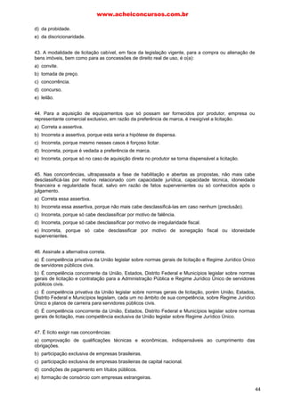 d) da probidade.
e) da discricionaridade.
43. A modalidade de licitação cabível, em face da legislação vigente, para a compra ou alienação de
bens imóveis, bem como para as concessões de direito real de uso, é o(a):
a) convite.
b) tomada de preço.
c) concorrência.
d) concurso.
e) leilão.
44. Para a aquisição de equipamentos que só possam ser fornecidos por produtor, empresa ou
representante comercial exclusivo, em razão da preferência de marca, é inexigível a licitação.
a) Correta a assertiva.
b) Incorreta a assertiva, porque esta seria a hipótese de dispensa.
c) Incorreta, porque mesmo nesses casos é forçoso licitar.
d) Incorreta, porque é vedada a preferência de marca.
e) Incorreta, porque só no caso de aquisição direta no produtor se torna dispensável a licitação.
45. Nas concorrências, ultrapassada a fase de habilitação e abertas as propostas, não mais cabe
desclassificá-Ias por motivo relacionado com capacidade jurídica, capacidade técnica, idoneidade
financeira e regularidade fiscal, salvo em razão de fatos supervenientes ou só conhecidos após o
julgamento.
a) Correta essa assertiva.
b) Incorreta essa assertiva, porque não mais cabe desclassificá-Ias em caso nenhum (preclusão).
c) Incorreta, porque só cabe desclassificar por motivo de falência.
d) Incorreta, porque só cabe desclassificar por motivo de irregularidade fiscal.
e) Incorreta, porque só cabe desclassificar por motivo de sonegação fiscal ou idoneidade
supervenientes.
46. Assinale a alternativa correta.
a) É competência privativa da União legislar sobre normas gerais de licitação e Regime Jurídico Único
de servidores públicos civis.
b) É competência concorrente da União, Estados, Distrito Federal e Municípios legislar sobre normas
gerais de licitação e contratação para a Administração Pública e Regime Jurídico Único de servidores
públicos civis.
c) É competência privativa da União legislar sobre normas gerais de licitação, porém União, Estados,
Distrito Federal e Municípios legislam, cada um no âmbito de sua competência, sobre Regime Jurídico
Único e planos de carreira para servidores públicos civis.
d) É competência concorrente da União, Estados, Distrito Federal e Municípios legislar sobre normas
gerais de licitação, mas competência exclusiva da União legislar sobre Regime Jurídico Único.
47. É lícito exigir nas concorrências:
a) comprovação de qualificações técnicas e econômicas, indispensáveis ao cumprimento das
obrigações.
b) participação exclusiva de empresas brasileiras.
c) participação exclusiva de empresas brasileiras de capital nacional.
d) condições de pagamento em títulos públicos.
e) formação de consórcio com empresas estrangeiras.
www.acheiconcursos.com.br
44
 