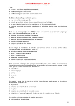 União.
c) à União e aos Estados legislar concorrentemente.
d) aos Estados legislar supletivamente.
e) aos Estados legislar no exercício de competência plena.
54. Dá-se a desclassificação do licitante quando:
a) houver inviabilidade de competição.
b) não são apresentados todos os documentos exigidos para sua habilitação.
c) as suas propostas desatenderem às exigências do ato convocatório da licitação.
d) mediante provocação de terceiros prejudicados, a autoridade resolve anular o procedimento
licitatório.
55. A nova lei de licitações (Lei n° 8.666/93) manteve a necessidade de concorrência, qualquer que
seja o valor e a natureza da operação, no caso de:
a) quaisquer compras em competição internacional.
b) alienação de bens imóveis em geral, quaisquer que sejam.
c) alienação de quaisquer bens imprestáveis ou inservíveis.
d) concessão de direito real de uso.
e) compra ou locação de bens imóveis.
56. Em relação às modalidades de licitações (concorrência, tomada de preços, convite, leilão e
concurso) a nova lei de licitações (Lei n° 8.666/93):
a) permite a criação de outras modalidade novas.
b) aboliu a figura da tomada de preços.
c) aboliu a figura do convite.
d) manteve as cinco modalidades.
e) permite a combinação daquelas modalidades.
57. A modalidade de licitação entre quaisquer interessados para a venda de bens móveis inservíveis
para a Administração ou de produtos legalmente apreendidos ou penhorados, a quem oferecer o maior
lance, igual ou superior ao da avaliação, denomina-se:
a) concorrência.
b) tomada de preços.
c) convite.
d) concurso.
e) leilão.
58. Quando a União tiver de intervir no domínio econômico para regular preços ou normalizar o
abastecimento, a licitação será:
a) dispensável.
b) realizável sob a modalidade da concorrência.
c) inexigível.
d) realizável sob a modalidade de tomada de preços.
e) realizável, com livre escolha, por parte do administrador, da modalidade a ser utilizada.
59. A concorrência é a modalidade de licitação cabível para:
a) a contratação de obras em geral.
www.acheiconcursos.com.br
46
 