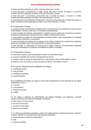 contados da última publicação do edital, e três dias úteis para o convite.
c) trinta dias para a concorrência e o leilão, quinze dias para a tomada de preços e o concurso,
contados da última publicação do edital, e três dias úteis para o convite.
d) trinta dias para a concorrência, quinze dias para a tomada de preços, o concurso e o leilão,
contados da última publicação do edital, e três dias úteis para o convite.
e) trinta dias para a concorrência e 45 dias para o concurso, quinze dias para a tomada de preços e o
leilão, contados da última publicação do edital, e cinco dias úteis para o convite.
66. É dispensável a licitação:
a) quando acudirem interessados á licitação anterior e esta não puder ser repetida sem prejuízo para a
Administração, mantidas, neste caso, as condições preestabelecidas.
b) para aquisição de materiais, equipamentos ou gêneros que só possam ser fornecidos por produtor,
empresa ou representante comercial exclusivo, vedada a preferência de marca.
c) para compra ou locação de imóvel destinado ao serviço público, cujas necessidades de instalação
ou localização condicionem a sua escolha.
d) para contratação de profissionais de qualquer setor artístico, diretamente ou através de empresário,
desde que consagrado pela crítica especializada ou pela opinião pública.
e) para aquisição ou restauração de obras-de-arte e objetos históricos, de autenticidade certificada,
desde que incompatíveis ou inerentes às finalidades do órgão ou entidade.
67. É dispensável a licitação:
a) nos casos de guerra, grave perturbação da ordem ou calamidade pública.
b) quando a operação não envolver concessionário do serviço.
c) quando a obra ou serviço de engenharia tiver o valor igual ou inferior a 500 salários mínimos.
d) quando o valor da compra ou serviço for igual ou inferior a 100 salários mínimos.
68. É requisito indispensável para habilitação nas licitações:
a) qualificação técnica.
b) título de eleitor.
c) certificado de garantia.
d) caução fiduciária.
69. A modalidade de licitação que exige no mínimo três interessados do ramo pertinente ao seu objeto,
cadastrados ou não, é:
a) o convite.
b) a concorrência.
c) a tomada de preços.
d) o leilão.
70. Os órgãos e entidades da Administração que realizam licitações com frequência, manterão
registros cadastrais para efeito de habilitação, atualizados:
a) pelo menos urna vez por ano.
b) de dois em dois anos.
c) de seis em seis meses.
d) pelo Governo Federal.
71. A critério da autoridade competente, poderá ser exigida garantia contratual para obras, serviços e
compras, cabendo ao contratado optar pela seguinte modalidade:
a) fiança bancária ou títulos da dívida pública.
b) aval.
c) cheque pré-datado.
www.acheiconcursos.com.br
48
 