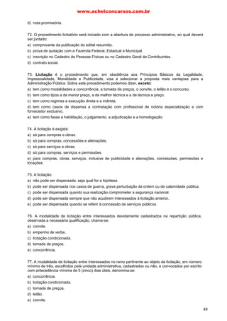 d) nota promissória.
72. O procedimento licitatório será iniciado com a abertura de processo administrativo, ao qual deverá
ser juntado:
a) comprovante da publicação do edital resumido.
b) prova de quitação com a Fazenda Federal, Estadual e Municipal.
c) inscrição no Cadastro de Pessoas Físicas ou no Cadastro Geral de Contribuintes.
d) contrato social.
73. Licitação é o procedimento que, em obediência aos Princípios Básicos da Legalidade,
Impessoalidade, Moralidade e Publicidade, visa a selecionar a proposta mais vantajosa para a
Administração Pública. Sobre este procedimento podemos dizer, exceto:
a) tem como modalidades a concorrência, a tomada de preços, o convite, o leilão e o concurso.
b) tem como tipos a de menor preço, a de melhor técnica e a de técnica e preço.
c) tem como regimes a execução direta e a indireta.
d) tem como casos de dispensa a contratação com profissional de notória especialização e com
fornecedor exclusivo.
e) tem como fases a habilitação, o julgamento, a adjudicação e a homologação.
74. A licitação é exigida:
a) só para compras e obras.
b) só para compras, concessões e alienações.
c) só para serviços e obras.
d) só para compras, serviços e permissões.
e) para compras, obras, serviços, inclusive de publicidade e alienações, concessões, permissões e
locações.
75. A licitação:
a) não pode ser dispensada, seja qual for a hipótese.
b) pode ser dispensada nos casos de guerra, grave perturbação da ordem ou de calamidade pública.
c) pode ser dispensada quando sua realização comprometer a segurança nacional.
d) pode ser dispensada sempre que não acudirem interessados à licitação anterior.
e) pode ser dispensada quando se referir à concessão de serviços públicos.
76. A modalidade de licitação entre interessados devidamente cadastrados na repartição pública,
observada a necessária qualificação, chama-se:
a) convite.
b) empenho de verba.
c) licitação condicionada.
d) tomada de preços.
e) concorrência.
77. A modalidade de licitação entre interessados no ramo pertinente ao objeto da licitação, em número
mínimo de três, escolhidos pela unidade administrativa, cadastrados ou não, e convocados por escrito
com antecedência mínima de 5 (cinco) dias úteis, denomina-se:
a) concorrência.
b) licitação condicionada.
c) tornada de preços.
d) leilão.
e) convite.
www.acheiconcursos.com.br
49
 