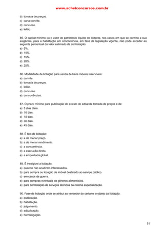 b) tomada de preços.
c) carta-convite.
d) concurso.
e) leilão.
85. O capital mínimo ou o valor do patrimônio líquido do licitante, nos casos em que se permite a sua
exigência, para a habilitação em concorrência, em face da legislação vigente, não pode exceder ao
seguinte percentual do valor estimado da contratação:
a) 5%.
b) 10%.
c) 15%.
d) 20%.
e) 25%.
86. Modalidade de licitação para venda de bens móveis inservíveis:
a) convite.
b) tomada de preços.
c) leilão.
d) concurso.
e) concorrências.
87. O prazo mínimo para publicação do extrato do edital da tornada de preços é de:
a) 5 dias úteis.
b) 10 dias.
c) 15 dias.
d) 30 dias.
e) 45 dias.
88. É tipo de licitação:
a) a de menor preço.
b) a de menor rendimento.
c) a concorrência.
d) a execução direta.
e) a empreitada global.
89. É inexigível a licitação:
a) quando não acudirem interessados.
b) para compra ou locação de imóvel destinado ao serviço público.
c) em casos de guerra.
d) para compras eventuais de gêneros alimentícios.
e) para contratação de serviços técnicos de notória especialização.
90. Fase da licitação onde se atribui ao vencedor do certame o objeto da licitação:
a) publicação.
b) habilitação.
c) julgamento.
d) adjudicação.
e) homologação.
www.acheiconcursos.com.br
51
 