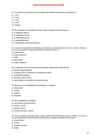 91. A investidura dos membros das comissões permanentes de licitação não excederá a:
a) 1 ano.
b) 2 anos.
c) 3 anos.
d) 4 anos.
e) 6 meses.
92. Ato constitutivo da sociedade (contrato social ou estatuto social) comprova:
a) a habilitação técnica.
b) a qualificação técnica.
c) a habilitação jurídica.
d) a regularidade fiscal.
e) a qualificação econômico-financeira.
93. Conjunto de elementos necessários e suficientes à caracterização da obra ou serviço, elaborado
com a preocupação do impacto ambiental do empreendimento, é:
a) projeto básico.
b) projeto executivo.
c) edital.
d) planta-base.
e) projeto ecológico.
94. A alienação de bens imóveis da Administração Pública direta dependerá de:
a) decreto desapropriatório.
b) avaliação prévia e licitação na modalidade de leilão.
c) autorização legislativa.
d) interesse superveniente.
e) oportunidade e conveniência socioeconômicas.
95. Quando houver inviabilidade de competição, a licitação é:
a) dispensável.
b) vedada.
c) exigível.
d) inexigível.
96. São modalidades de licitação:
a) concorrência, fiança bancária.
b) compra, convite.
c) serviços, obras.
d) tomada de preços, convite.
97. Tipo de licitação procedida pelos órgãos públicos da Administração direta e indireta, em que as
firmas interessadas estão previamente cadastradas no Registro Cadastral da Fundação:
a) concorrência.
b) convite.
c) tomada de preços.
d) Leilão.
www.acheiconcursos.com.br
52
 
