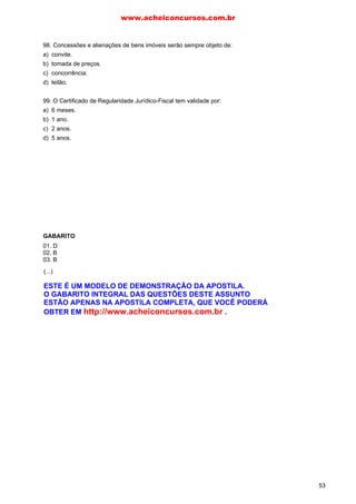 98. Concessões e alienações de bens imóveis serão sempre objeto de:
a) convite.
b) tomada de preços.
c) concorrência.
d) leilão.
99. O Certificado de Regularidade Jurídico-Fiscal tem validade por:
a) 6 meses.
b) 1 ano.
c) 2 anos.
d) 5 anos.
GABARITO
01. D
02. B
03. B
04. E
05. C
06. B
07. C
08. E
09. A
10. A
11. C
12. A
13. A
14. E
15. E
16. B
17. D
18. C
19. D
20. C
21. E
22.B
23. B
24. B
25. B
26. C
27. C
28. A
29. C
30. D
31. E
32. A
33. A
34. B
35. B
36. D
37. C
38. A
39. C
40. E
41. A
42. D
43. C
44. D
45. A
46. A
47. A
48. C
49. A
50. B
51. E
52. D
53. A
54. C
55. D
56. D
57. E
58. A
59. C
60. B
61. A
62. A
63. A
64. C
65. E
66. C
67. A
68. A
69. A
70. A
71. A
72. A
73. D
74. E
75. B
76. D
77. E
78. A
79. C
80. C
81. D
82. C
83. C
84. A
85. B
86. C
87. C
88. A
89. E
90. D
91. A
92. C
93. A
94. C
95. D
96. D
97. C
98. C
99. B
www.acheiconcursos.com.br
53
(...)
ESTE É UM MODELO DE DEMONSTRAÇÃO DA APOSTILA.
O GABARITO INTEGRAL DAS QUESTÕES DESTE ASSUNTO
ESTÃO APENAS NA APOSTILA COMPLETA, QUE VOCÊ PODERÁ
OBTER EM http://www.acheiconcursos.com.br .
 