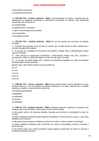 d) adjudicação compulsória.
e) probidade administrativa.
13. (TRT-AM, FCC - Analista Judiciário - 2005) A desclassificação do licitante, motivada pelo não
atendimento às exigências constantes no instrumento convocatório do certame, está diretamente
relacionada com o princípio da:
a) competitividade.
b) igualdade entre os licitantes.
c) sigilo na apresentação das propostas.
d) economicidade.
e) vinculação ao edital.
14. (TRT-SP, FCC - Analista Judiciário - 2004) No que diz respeito aos princípios da licitação,
considere:
I - A decisão das propostas há de ser feita de acordo com o critério fixado no edital, adotando-se o
princípio do julgamento subjetivo.
II - O princípio da vinculação ao instrumento convocatório é dirigido tanto à Administração Pública,
como aos licitantes.
III - Pelo princípio da adjudicação compulsória, a Administração Pública não pode, concluído o
procedimento, atribuir o objeto da licitação a outrem que não seja o vencedor.
IV - O princípio da ampla defesa não é cabível no procedimento licitatório em razão do relevante
interesse público sobre o particular.
Nesses casos, está correto somente o que se contém em
a) l e II.
b) I e III.
c) II e III.
d) II e IV.
e) III e IV.
15. (TRE-BA, FCC - Técnico Judiciário - 2003) Embora determinando a estrita obediência a vários
princípios básicos, a Lei de Licitações dá especial relevância a um deles, dispondo que a licitação
destina-se a garantir a observância do princípio da:
a) probidade administrativa.
b) legalidade.
c) publicidade.
d) isonomia.
e) moralidade.
16. (TRE-AC, FCC - Analista Judiciário - 2003) A licitação destina-se a selecionar a proposta mais
vantajosa para a Administração. Assim sendo, os atos de convocação:
a) não podem admitir, em nenhuma hipótese, cláusulas que permitam a prorrogação do prazo do
contrato.
b) podem estabelecer preferência para licitantes domiciliados no local da obra ou serviço, o que reduz
despesas com transporte.
c) não podem prever qualquer condição que restrinja ou frustre o caráter competitivo da licitação.
d) podem estabelecer distinção entre os licitantes, em razão da naturalidade, visando a fomentar a
economia local.
e) não podem tolerar que o futuro contratado receba quaisquer acréscimos nas obras ou serviços a
pretexto de alteração contratual.
www.acheiconcursos.com.br
57
 