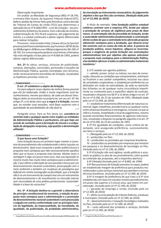 Observação importante:
Em análise ao Mandado de Segurança (MS) nº 28.745,
a ministra Ellen Gracie, do Supremo Tribunal Federal (STF),
deferiu pedido de liminar feito pela Petrobras contra decisão
do Tribunal de Contas da União (TCU) que determinou a
aplicação da Lei nº 8.666/1993 – a Lei de Licitação – aos pro-
cedimentos licitatórios da autora. Com a decisão da ministra,
a determinação do TCU Įcará suspensa, até julgamento do
mérito, e a estatal conƟnuará a adotar regime diferenciado
para realizar licitações.
Processos relacionados<hƩp://www.sƞ.jus.br/portal/
processo/verProcessoAndamento.asp?numero=28745&clas
se=MS&origem=AP&recurso=0&ƟpoJulgamento=M> MS nº
28.745. Em suma enquanto perdurar essa liminar a Petrobras
não está obrigada a licitar pela Lei nº 8.666 de 1993, poderá
adotar regime diferenciado.
Art. 2º As obras, serviços, inclusive de publicidade,
compras, alienações, concessões, permissões e locações da
Administração Pública, quando contratadas com terceiros,
serão necessariamente precedidas de licitação, ressalvadas
as hipóteses previstas nesta Lei.
ൠ CÊÃ›Äã…Ù®Ê ൞
O art. 2º estabelece o objeto da licitação.
Foi para adquirir esses objetos da melhor forma possível
que ela foi elaborada. Então é muito importante você ter
conhecimento, mesmo que básico, de cada um desses itens.
Alguns deles se encontram na própria lei, em seu art.෴6º. No
arƟgo 2º, a෴lei deixa claro que a regra é a licitação, mesmo
que, ao estudar suas exceções, você Įque surpreso com a
quanƟdade de possibilidades de não fazê-la.
Parágrafo único. Para os Įns desta Lei, considera-se
contrato todo e qualquer ajuste entre órgãos ou enƟdades
da Administração Pública e parƟculares, em que haja um
acordo de vontades para a formação de vínculo e a esƟpu-
laçãodeobrigaçõesrecíprocas,sejaqualforadenominação
uƟlizada2
.
ൠ CÊÃ›Äã…Ù®Ê ൞
O que busca uma licitação?
Uma licitação busca em primeiro lugar manter a isono-
mia do procedimento não estabelecendo critério injustos ou
desnecessário. Após essa conquista o poder público busca a
proposta mais vantajosa que não necessariamente signiĮca
dizer que se busca a proposta mais barata. Muitas vezes a
vantagem é algo um pouco mais caro, mas sua aquisição se
mostra muito mas muito mais vantajosa para a administra-
ção. E por úlƟmo a alteração do ano passado a busca por um
desenvolvimento nacional sustentável, preocupação com o
meio ambiente e também um mudança de paradigma que
defendi em minha monograĮa na faculdade, que a licitação
não é só um instrumento de compra mas sim um instrumento
de desenvolvimento e de invesƟmento no mercado interno
sem necessidade de uma políƟca protecionista. Sustentabi-
lidade é a base do raciocínio.”
Art. 3º A licitação desƟna-se a garanƟr a observância
do princípio consƟtucional da isonomia, a seleção da pro-
posta mais vantajosa para a administração e a promoção
do desenvolvimento nacional sustentável e será processada
e julgada em estrita conformidade com os princípios bási-
cos da legalidade, da impessoalidade, da moralidade, da
igualdade, da publicidade, da probidade administraƟva,
2
Cespe/BancodaAmazônia/TécnicoCienơĮco-Administração/2009/Questão118.
൞ൣ൞
൞ൣ൞
da vinculação ao instrumento convocatório, do julgamento
objeƟvo e dos que lhes são correlatos. (Redação dada pela
Lei nº 12.349, de 2010)
A ơtulo de exemplo: Uma fundação pública estadual
celebrou contrato com a empresa XYZ, tendo por objeto
a prestação de serviços de vigilância pelo prazo de doze
meses. A contratação não foi precedida de licitação, tendo
a autoridade administraƟva fundamentado a contratação
direta no fato de que a contratada teria oferecido proposta
altamente vantajosa para a fundação, que deveria arcar
tão somente com os custos da mão de obra. A postura da
fundação pública, nessa hipótese, aĮgura-se incorreta,
porque a exigência de prévia licitação nas contratações
administraƟvas tem por objeƟvo não apenas selecionar
a proposta mais vantajosa para a Administração Pública,
mas também oferecer a todos os administrados tratamento
isonômico.3
§ 1º É vedado aos agentes públicos:
I – admiƟr, prever, incluir ou tolerar, nos atos de convo-
cação, cláusulas ou condições que comprometam, restrinjam
ou frustrem o seu caráter compeƟƟvo, inclusive nos casos
de sociedades cooperaƟvas, e estabeleçam preferências ou
disƟnções em razão da naturalidade, da sede ou domicílio
dos licitantes ou de qualquer outra circunstância imperƟ-
nente ou irrelevante para o especíĮco objeto do contrato,
ressalvado o disposto nos §§ 5º a 12 deste arƟgo e no art. 3º
da Lei nº 8.248, de 23 de outubro de 1991; (Redação dada
pela Lei nº 12.349, de 2010)
II – estabelecer tratamento diferenciado de natureza co-
mercial, legal, trabalhista, previdenciária ou qualquer outra,
entre empresas brasileiras e estrangeiras, inclusive no que se
refere a moeda, modalidade e local de pagamentos, mesmo
quando envolvidos Įnanciamentos de agências internacio-
nais, ressalvado o disposto no parágrafo seguinte e no art. 3º
da Lei nº 8.248, de 23 de outubro de 1991.
§ 2º Em igualdade de condições, como critério de de-
sempate, será assegurada preferência, sucessivamente,
aos bens e serviços:
I – (Revogado pela Lei nº 12.349, de 2010)
II – produzidos no País;
III – produzidos ou prestados por empresas brasileiras.
IV – produzidos ou prestados por empresas que invistam
em pesquisa e no desenvolvimento de tecnologia no País.
(Incluído pela Lei nº 11.196, de 2005)
§ 3º A licitação não será sigilosa, sendo públicos e aces-
síveis ao público os atos de seu procedimento, salvo quanto
ao conteúdo das propostas, até a respecƟva abertura.
§ 4º (Vetado) (Incluído pela Lei nº 8.883, de 1994)
§5ºNosprocessosdelicitaçãoprevistosnocaput,poderá
ser estabelecido margem de preferência para produtos ma-
nufaturados e para serviços nacionais que atendam a normas
técnicas brasileiras. (Incluído pela Lei nº 12.349, de 2010)
§ 6º A margem de preferência de que trata o § 5º será
estabelecida com base em estudos revistos periodicamente,
em prazo não superior a 5 (cinco) anos, que levem em con-
sideração: (Incluído pela Lei nº 12.349, de 2010)
I – geração de emprego e renda; (Incluído pela Lei
nº 12.349, de 2010)
II – efeito na arrecadação de tributos federais, estaduais
e municipais; (Incluído pela Lei nº 12.349, de 2010)
III – desenvolvimento e inovação tecnológica realizados
no País; (Incluído pela Lei nº 12.349, de 2010)
IV – custo adicional dos produtos e serviços; (Incluído
pela Lei nº 12.349, de 2010)
3
Cesgranrio/Bacen/Analista/2010/Questão 22.
www.acheiconcursos.com.br
2
 