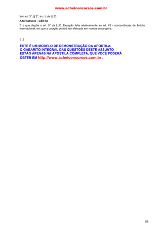 Ver art. 3°, § 2°, inc. I, da LLC.
Alternativa E - CERTA
É o que dispõe o art. 5° da LLC. Exceção feita relativamente ao art. 42 - concorrências de âmbito
internacional, em que a cotação poderá ser efetuada em moeda estrangeira.
02. C
Alternativa C - CERTA
I - Ver arts. 5° e 42 da Lei de Licitações. A regra é cotação em moeda nacional, com exceção feita a
cotação em moeda estrangeira nas licitações regidas por normas internacionais.
III - Uma das finalidades da licitação é o atendimento ao princípio da isonomia, encontrado, dentre
outros dispositivos da lei, no art. 3°, inc. II, ao vedar que agentes públicos estabeleçam "tratamento
diferenciado de natureza comercial, legal, trabalhista, previdenciária ou qualquer outra, entre empresas
brasileiras e estrangeiras, inclusive no que se refere a moeda, modalidade e local de pagamentos,
mesmo quando envolvidos financiamentos de agências internacionais, ressalvado o disposto no
parágrafo seguinte e no art. 3° da Lei n. 8.248, de 23 de outubro de 1991".
Alternativas A, B, D e E - ERRADAS
II - O art. 4° da Lei, além de possibilitar aos licitantes a participação, garante, via de regra, aos
cidadãos o direito público de acompanhar o seu desenvolvimento, desde que, obviamente, não
interfiram de modo a perturbar o desenrolar dos trabalhos do conjunto de servidores encarregado de
conduzir a licitação (comissão de licitação).
IV - A Lei tem uma abrangência ampla, de forma a alcançar, além de todas as Administrações Diretas
de todos os entes políticos (União, Estados, Distrito Federal e Municípios), suas respectivas
Administrações Indiretas e entidades controladas direta ou indiretamente, como dispõe o art. 1°,
parágrafo único, da Lei. Ora, as sociedades de economia mista (p. ex.: Banco do Brasil e Metrô de São
Paulo) e as empresas públicas (p. ex.: CEF e ECT), apesar de serem de natureza privada, fazem parte
da Administração Indireta, logo, devem observância aos ditames da Lei.
03. A
Alternativa A - CERTA
De início, é oportuno registrar que as normas gerais são editadas pela União, sendo, portanto, seu
campo de aplicação NACIONAL. Assim, além da própria União, a Lei de Licitações vincula a atuação
legislativa dos demais entes federados (Estados, Distrito Federal e Municípios).
Agora, relativamente ao campo de abrangência, o art. 1°, parágrafo único, dispõe: "Subordinam-se ao
regime desta Lei, além dos órgãos da administração direta, os fundos especiais, as autarquias, as
fundações públicas, as empresas públicas, as sociedades de economia mista e demais entidades
controladas direta ou indiretamente pela União, Estados, Distrito Federal e Municípios".
Alternativas B, C, D e E - ERRADAS
A Banca, ao utilizar a expressão "tão somente", reduziu o campo de aplicação da Lei, como se nota da
leitura do art. 1°, parágrafo único, da LLC.
04. D
Alternativa D - ERRADA
O direito à contratação tem o mesmo tratamento do direito à nomeação em concurso público, ou seja,
apesar de uma empresa ter logrado sucesso em ser classificada como sendo a melhor dentre as
demais participantes, não existe a obrigação de a Administração celebrar o contrato. Dispõe o STF (RE
107.552): "Não se confunde o direito à adjudicação com eventual direito de contratar, enfim, a
adjudicação gera mera expectativa de direito".
Alternativa A - CERTA
Ver art. 41 (princípio da vinculação ao instrumento convocatório).
Alternativa B - CERTA
Ver art. 3°. A licitação é procedimento administrativo, ou seja, um conjunto de atos encadeados em
sequência lógica para um resultado final (seleção da proposta mais vantajosa). Duas são as grandes
finalidades da licitação: a primeira é a seleção da proposta mais vantajosa; a segunda é garantir a
www.acheiconcursos.com.br
59
(...)
ESTE É UM MODELO DE DEMONSTRAÇÃO DA APOSTILA.
O GABARITO INTEGRAL DAS QUESTÕES DESTE ASSUNTO
ESTÃO APENAS NA APOSTILA COMPLETA, QUE VOCÊ PODERÁ
OBTER EM http://www.acheiconcursos.com.br .
 