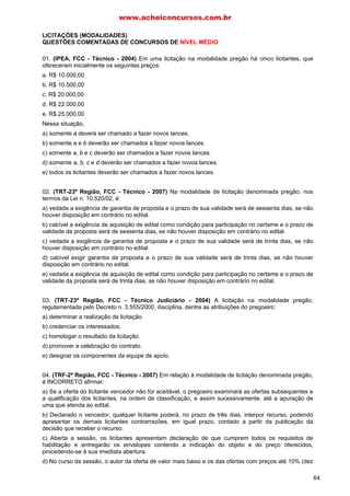 LICITAÇÕES (MODALIDADES)
QUESTÕES COMENTADAS DE CONCURSOS DE NÍVEL MÉDIO
01. (IPEA, FCC - Técnico - 2004) Em uma licitação na modalidade pregão há cinco licitantes, que
ofereceram inicialmente os seguintes preços:
a. R$ 10.000,00
b. R$ 10.500,00
c. R$ 20.000,00
d. R$ 22.000,00
e. R$ 25.000,00
Nessa situação,
a) somente a deverá ser chamado a fazer novos lances.
b) somente a e b deverão ser chamados a fazer novos lances.
c) somente a, b e c deverão ser chamados a fazer novos lances.
d) somente a, b, c e d deverão ser chamados a fazer novos lances.
e) todos os licitantes deverão ser chamados a fazer novos lances.
02. (TRT-23ª Região, FCC - Técnico - 2007) Na modalidade de licitação denominada pregão, nos
termos da Lei n. 10.520/02, é:
a) vedada a exigência de garantia de proposta e o prazo de sua validade será de sessenta dias, se não
houver disposição em contrário no edital.
b) cabível a exigência de aquisição de edital como condição para participação no certame e o prazo de
validade da proposta será de sessenta dias, se não houver disposição em contrário no edital.
c) vedada a exigência de garantia de proposta e o prazo de sua validade será de trinta dias, se não
houver disposição em contrário no edital.
d) cabível exigir garantia da proposta e o prazo de sua validade será de trinta dias, se não houver
disposição em contrário no edital.
e) vedada a exigência de aquisição de edital como condição para participação no certame e o prazo de
validade da proposta será de trinta dias, se não houver disposição em contrário no edital.
03. (TRT-23ª Região, FCC - Técnico Judiciário - 2004) A licitação na modalidade pregão,
regulamentada pelo Decreto n. 3.555/2000, disciplina, dentre as atribuições do pregoeiro:
a) determinar a realização de licitação.
b) credenciar os interessados.
c) homologar o resultado da licitação.
d) promover a celebração do contrato.
e) designar os componentes da equipe de apoio.
04. (TRF-2ª Região, FCC - Técnico - 2007) Em relação à modalidade de licitação denominada pregão,
é INCORRETO afirmar:
a) Se a oferta do licitante vencedor não for aceitável, o pregoeiro examinará as ofertas subsequentes e
a qualificação dos licitantes, na ordem de classificação, e assim sucessivamente, até a apuração de
uma que atenda ao edital.
b) Declarado o vencedor, qualquer licitante poderá, no prazo de três dias, interpor recurso, podendo
apresentar os demais licitantes contrarrazões, em igual prazo, contado a partir da publicação da
decisão que receber o recurso.
c) Aberta a sessão, os licitantes apresentam declaração de que cumprem todos os requisitos de
habilitação e entregarão os envelopes contendo a indicação do objeto e do preço oferecidos,
procedendo-se à sua imediata abertura.
d) No curso da sessão, o autor da oferta de valor mais baixo e os das ofertas com preços até 10% (dez
www.acheiconcursos.com.br
64
 