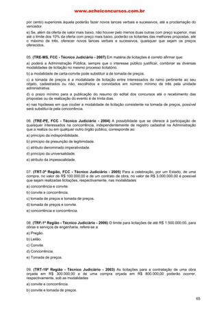por cento) superiores àquela poderão fazer novos lances verbais e sucessivos, até a proclamação do
vencedor.
e) Se, além da oferta de valor mais baixo, não houver pelo menos duas outras com preço superior, mas
até o limite dos 10% da oferta com preço mais baixo, poderão os licitantes das melhores propostas, até
o máximo de três, oferecer novos lances verbais e sucessivos, quaisquer que sejam os preços
oferecidos.
05. (TRE-MS, FCC - Técnico Judiciário - 2007) Em matéria de licitações é correto afirmar que:
a) poderá a Administração Pública, sempre que o interesse público justificar, combinar as diversas
modalidades de licitação no mesmo processo licitatório.
b) a modalidade de carta-convite pode substituir a de tomada de preços.
c) a tomada de preços é a modalidade de licitação entre interessados do ramo pertinente ao seu
objeto, cadastrados ou não, escolhidos e convidados em número mínimo de três pela unidade
administrativa.
d) o prazo mínimo para a publicação do resumo do edital dos concursos até o recebimento das
propostas ou da realização do evento é de trinta dias.
e) nas hipóteses em que couber a modalidade de licitação consistente na tomada de preços, possível
será substituí-la pela concorrência.
06. (TRE-PE, FCC - Técnico Judiciário - 2004) A possibilidade que se oferece à participação de
quaisquer interessados na concorrência, independentemente de registro cadastral na Administração
que a realiza ou em qualquer outro órgão público, corresponde ao:
a) princípio da indisponibilidade.
b) principio da presunção de legitimidade.
c) atributo denominado imperatividade.
d) princípio da universalidade.
e) atributo da impessoalidade.
07. (TRT-3ª Região, FCC - Técnico Judiciário - 2005) Para a celebração, por um Estado, de uma
compra, no valor de R$ 100.000,00 e de um contrato de obra, no valor de R$ 3.000.000,00 é possível
que sejam realizadas licitações, respectivamente, nas modalidades
a) concorrência e convite.
b) convite e concorrência.
c) tomada de preços e tomada de preços.
d) tomada de preços e convite.
e) concorrência e concorrência.
08. (TRF-1ª Região - Técnico Judiciário - 2006) O limite para licitações de até R$ 1.500.000,00, para
obras e serviços de engenharia, refere-se a:
a) Pregão.
b) Leilão.
c) Convite.
d) Concorrência.
e) Tomada de preços.
09. (TRT-19ª Região - Técnico Judiciário - 2003) As licitações para a contratação de uma obra
orçada em R$ 300.000,00 e de uma compra orçada em R$ 800.000,00 poderão ocorrer,
respectivamente, sob as modalidades
a) convite e concorrência.
b) convite e tomada de preços.
www.acheiconcursos.com.br
65
 