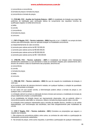 c) concorrência e concorrência.
d) tomada de preços e tomada de preços.
e) concorrência e tomada de preços.
10. (TCE-MG, FCC - Auxiliar de Controle Externo - 2007) A modalidade de licitação que exige fase
preliminar de habilitação para verificação efetiva do cumprimento dos requisitos mínimos de
qualificação exigidos no edital denomina-se:
a) leilão.
b) convite.
c) concorrência.
d) tomada de preços.
e) concurso.
11. (TRT-3ª Região, FCC - Técnico Judiciário - 2005) Segundo a Lei n. 8.666/93, na compra de bens
imóveis pela Administração, deve ser aplicada licitação na modalidade concorrência:
a) independentemente do valor envolvido.
b) somente para valores acima de R$ 150.000,00.
c) somente para valores acima de R$ 500.000,00.
d) somente para valores acima de R$ 650.000,00.
e) somente para valores acima de R$ 1.500.000,00.
12. (TRE-PB, FCC - Técnico Judiciário - 2007) A modalidade de licitação entre interessados
devidamente cadastrados ou que atenderem a todas as condições exigidas para cadastramento até o
terceiro dia anterior à data do recebimento das propostas, denomina-se:
a) concorrência.
b) convite.
c) tomada de preços.
d) leilão.
e) concurso.
13. (TRE-AM, FCC - Técnico Judiciário - 2003) No que diz respeito às modalidades da licitação, é
certo que:
a) na compra de bens de natureza divisível é vedada, em qualquer hipótese, a cotação de quantidade
inferior à demandada na licitação.
b) nos casos em que couber convite, a Administração poderá utilizar a tomada de preços e, em
qualquer caso, a concorrência.
c) a licitação cabível na compra ou alienação de bens imóveis será sempre a modalidade de tomada de
preços objetivando ampliar a competitividade.
d) as modalidades de licitação devem ser rigorosamente observadas, não se podendo utilizar a
concorrência quando cabe leilão ou, tampouco, utilizar a tomada de preços quando cabe o convite.
e) a licitação entre quaisquer interessados para a escolha de trabalho técnico, cientifico ou de notória
especialização, com remuneração aos escolhidos, será feita obrigatoriamente pela modalidade de
convite.
14. (TRF-1ª Região, FCC - Técnico Judiciário - 2001) Considere as proposições que seguem, a
respeito das licitações.
I - São próprios da concorrência pública, entre outros, os contratos de vulto médio e a participação de
interessados previamente cadastrados.
II - Na tomada de preços, entre outros requisitos, é permitida a participação de qualquer interessado e
www.acheiconcursos.com.br
66
 