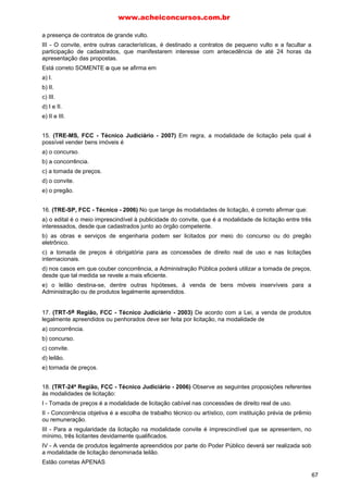 a presença de contratos de grande vulto.
III - O convite, entre outras características, é destinado a contratos de pequeno vulto e a facultar a
participação de cadastrados, que manifestarem interesse com antecedência de até 24 horas da
apresentação das propostas.
Está correto SOMENTE o que se afirma em
a) I.
b) II.
c) III.
d) I e II.
e) II e III.
15. (TRE-MS, FCC - Técnico Judiciário - 2007) Em regra, a modalidade de licitação pela qual é
possível vender bens imóveis é
a) o concurso.
b) a concorrência.
c) a tomada de preços.
d) o convite.
e) o pregão.
16. (TRE-SP, FCC - Técnico - 2006) No que tange às modalidades de licitação, é correto afirmar que:
a) o edital é o meio imprescindível à publicidade do convite, que é a modalidade de licitação entre três
interessados, desde que cadastrados junto ao órgão competente.
b) as obras e serviços de engenharia podem ser licitados por meio do concurso ou do pregão
eletrônico.
c) a tomada de preços é obrigatória para as concessões de direito real de uso e nas licitações
internacionais.
d) nos casos em que couber concorrência, a Administração Pública poderá utilizar a tomada de preços,
desde que tal medida se revele a mais eficiente.
e) o leilão destina-se, dentre outras hipóteses, à venda de bens móveis inservíveis para a
Administração ou de produtos legalmente apreendidos.
17. (TRT-5a Região, FCC - Técnico Judiciário - 2003) De acordo com a Lei, a venda de produtos
legalmente apreendidos ou penhorados deve ser feita por licitação, na modalidade de
a) concorrência.
b) concurso.
c) convite.
d) leilão.
e) tornada de preços.
18. (TRT-24ª Região, FCC - Técnico Judiciário - 2006) Observe as seguintes proposições referentes
às modalidades de licitação:
I - Tomada de preços é a modalidade de licitação cabível nas concessões de direito real de uso.
II - Concorrência objetiva é a escolha de trabalho técnico ou artístico, com instituição prévia de prêmio
ou remuneração.
III - Para a regularidade da licitação na modalidade convite é imprescindível que se apresentem, no
mínimo, três licitantes devidamente qualificados.
IV - A venda de produtos legalmente apreendidos por parte do Poder Público deverá ser realizada sob
a modalidade de licitação denominada leilão.
Estão corretas APENAS
www.acheiconcursos.com.br
67
 