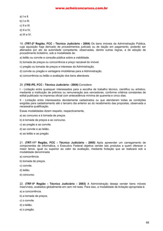 a) I e Il.
b) I e III.
c) II e III.
d) II e IV,
e) III e IV.
19. (TRT-2ª Região, FCC - Técnico Judiciário - 2004) Os bens imóveis da Administração Pública,
cuja aquisição haja derivado de procedimentos judiciais ou de dação em pagamento, poderão ser
alienados por ato da autoridade competente, observadas, dentre outras regras, a de adoção de
procedimento licitatório, sob a modalidade de:
a) leilão ou convite e consulta pública sobre a viabilidade.
b) tomada de preços ou concorrência e preço razoável do imóvel.
c) pregão ou tomada de preços e interesse da Administração.
d) convite ou pregão e vantagens imobiliárias para a Administração.
e) concorrência ou leilão e avaliação dos bens alienáveis.
20. (TRE-PE, FCC - Técnico Judiciário - 2004) Considere:
I - Licitação entre quaisquer interessados para a escolha de trabalho técnico, cientifico ou artístico,
mediante a instituição de prêmios ou remuneração aos vencedores, conforme critérios constantes de
edital publicado na imprensa oficial com antecedência mínima de quarenta e cinco dias.
II - Licitação entre interessados devidamente cadastrados ou que atenderem todas as condições
exigidas para cadastramento até o terceiro dia anterior ao do recebimento das propostas, observada a
necessária qualificação.
Essas modalidades dizem respeito, respectivamente,
a) ao concurso e à tomada de preços.
b) à tomada de preços e ao concurso.
c) ao pregão e ao convite.
d) ao convite e ao leilão.
e) ao leilão e ao pregão.
21. (TRT-11ª Região, FCC - Técnico Judiciário - 2005) Após apreender um carregamento de
componentes de informática, o Executivo Federal objetiva vender tais produtos a quem oferecer o
maior lance, igual ou superior ao valor da avaliação, mediante licitação que se realizará sob a
modalidade denominada
a) concorrência.
b) tomada de preços.
c) convite.
d) leilão.
e) concurso.
22. (TRF-5ª Região - Técnico Judiciário - 2003) A Administração deseja vender bens móveis
inservíveis, avaliados globalmente em cem mil reais. Para isso, a modalidade de licitação apropriada é:
a) a concorrência.
b) a tomada de preços.
c) o convite.
d) o leilão.
e) o pregão.
www.acheiconcursos.com.br
68
 