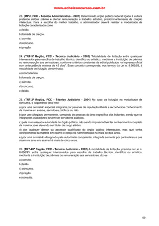 23. (MPU, FCC - Técnico Administrativo - 2007) Determinado órgão público federal ligado à cultura
pretende atribuir prêmio e ofertar remuneração a trabalho artístico, predominantemente de criação
intelectual. Para a escolha do melhor trabalho, o administrador deverá realizar a modalidade de
licitação caracterizada como
a) leilão.
b) tomada de preços.
c) convite.
d) concurso.
e) pregão.
24. (TRT-3ª Região, FCC - Técnico Judiciário - 2005) "Modalidade de licitação entre quaisquer
interessados para escolha de trabalho técnico, científico ou artístico, mediante a instituição de prêmios
ou remuneração aos vencedores, conforme critérios constantes de edital publicado na imprensa oficial
com antecedência mínima de 45 dias". Esse conceito corresponde, nos termos da Lei n. 8.666/93, à
modalidade de licitação denominada:
a) concorrência.
b) tomada de preços.
c) convite.
d) concurso.
e) leilão.
25. (TRT-2ª Região, FCC - Técnico Judiciário - 2004) No caso de licitação na modalidade de
concurso, o julgamento será feito:
a) por uma comissão especial integrada por pessoas de reputação ilibada e reconhecido conhecimento
da matéria em exame, servidores públicos ou não.
b) por um colegiado permanente, composto de pessoas da área específica dos licitantes, sendo que os
integrantes avaliadores devem ser servidores públicos.
c) pela mais elevada autoridade do órgão público, não sendo imprescindível ter conhecimento completo
da matéria, mas devendo ser titular de cargo efetivo.
d) por qualquer diretor ou assessor qualificado do órgão público interessado, mas que tenha
conhecimento da matéria em exame e esteja na Administração há mais de dois anos.
e) por uma comissão designada pela autoridade competente, integrada somente por particulares e que
atuem na área em exame há mais de cinco anos.
26. (TRT-20ª Região, FCC - Técnico Judiciário - 2002) A modalidade de licitação, prevista na Lei n.
8.666/93, entre quaisquer interessados para escolha de trabalho técnico, científico ou artístico,
mediante a instituição de prêmios ou remuneração aos vencedores, diz-se
a) convite.
b) leilão.
c) concurso.
d) pregão.
e) consulta.
www.acheiconcursos.com.br
69
 
