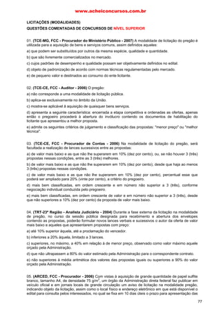 LICITAÇÕES (MODALIDADES)
QUESTÕES COMENTADAS DE CONCURSOS DE NÍVEL SUPERIOR
01. (TCE-MG, FCC - Procurador do Ministério Público - 2007) A modalidade de licitação do pregão é
utilizada para a aquisição de bens e serviços comuns, assim definidos aqueles:
a) que podem ser substituídos por outros da mesma espécie, qualidade e quantidade.
b) que são livremente comercializados no mercado.
c) cujos padrões de desempenho e qualidade possam ser objetivamente definidos no edital.
d) objeto de padronização de acordo com normas técnicas regulamentadas pelo mercado.
e) de pequeno valor e destinados ao consumo do ente licitante.
02. (TCE-CE, FCC - Auditor - 2006) O pregão:
a) não corresponde a uma modalidade de licitação pública.
b) aplica-se exclusivamente no âmbito da União.
c) mostra-se aplicável â aquisição de quaisquer bens serviços.
d) apresenta a seguinte característica: encerrada a etapa competitiva e ordenadas as ofertas, apenas
então o pregoeiro procederá à abertura do invólucro contendo os documentos de habilitação do
licitante que apresentou a melhor proposta.
e) admite os seguintes critérios de julgamento e classificação das propostas: "menor preço" ou "melhor
técnica".
03. (TCE-CE, FCC - Procurador de Contas - 2006) Na modalidade de licitação do pregão, será
facultada a realização de lances sucessivos entre as propostas:
a) de valor mais baixo e as que não lhe superarem em 10% (dez por cento), ou, se não houver 3 (três)
propostas nessas condições, entre as 3 (três) melhores.
b) de valor mais baixo e as que não lhe superarem em 10% (dez por cento), desde que haja ao menos
3 (três) propostas nessas condições.
c) de valor mais baixo e as que não lhe superarem em 10% (dez por cento), percentual esse que
poderá ser ampliado para 20% (vinte por cento), a critério do pregoeiro.
d) mais bem classificadas, em ordem crescente e em número não superior a 3 (três), conforme
negociação individual conduzida pelo pregoeiro.
e) mais bem classificadas, em ordem crescente de valor e em número não superior a 3 (três), desde
que não superiores a 10% (dez por cento) da proposta de valor mais baixo.
04. (TRT-23ª Região - Analista Judiciário - 2004) Durante a fase externa da licitação na modalidade
de pregão, no curso da sessão pública designada para recebimento e abertura dos envelopes
contendo as propostas, poderão formular novos lances verbais e sucessivos o autor da oferta de valor
mais baixo e aqueles que apresentarem propostas com preço:
a) até 10% superior àquela, até a proclamação do vencedor.
b) inferiores a 20% àquela, limitado a 3 lances.
c) superiores, no máximo, a 40% em relação à de menor preço, observado como valor máximo aquele
orçado pela Administração.
d) que não ultrapassem a 80% do valor estimado pela Administração para o correspondente contrato.
e) não superiores à média aritmética dos valores das propostas iguais ou superiores a 90% do valor
orçado pela Administração.
05. (ARCED, FCC - Procurador - 2006) Com vistas à aquisição de grande quantidade de papel sulfite
branco, tamanho A4, de densidade 75 g/m
2
, um órgão da Administração direta federal faz publicar em
veículo oficial e em jornais locais de grande circulação um aviso de licitação na modalidade pregão,
indicando objeto da licitação, assim como o local físico e endereço eletrônico em que está disponível o
edital para consulta pelos interessados, no qual se fixa em 10 dias úteis o prazo para apresentação das
www.acheiconcursos.com.br
77
 